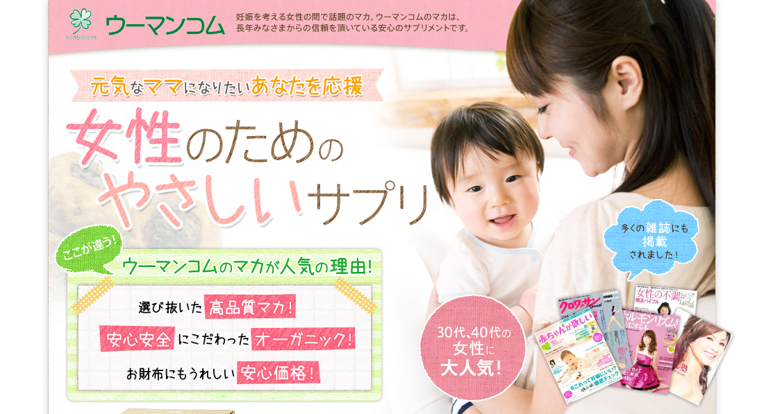 ウーマンコム妊娠を考える女性の間で話題のマカ。ウーマンコムのマカは、長年みなさまからの信頼を頂いている安心のサプリメントです。元気なママになりたいあなたを応援女性のためのやさしいサプリここが違う！ウーマンコムのマカが人気の理由！選び抜いた高品質マカ！安心安全にこだわったオーガニック！お財布にもうれしい安心価格！30代、40代の女性に大人気！多くの雑誌にも掲載されました！