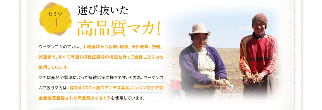 ヒミツ1選び抜いた高品質マカ！ウーマンコムのマカは、土地選びから栽培、収穫、天日乾燥、空輸、滅菌まで、すべて有機JAS認証機関の検査を行って合格したマカを使用しています。
マカは産地や製法によって特徴は実に様々です。その為、ウーマンコムで扱うマカは、標高4,000ｍ超のアンデス高地ボンボン高原で完全無農薬栽培された高品質のマカのみを使用しています。