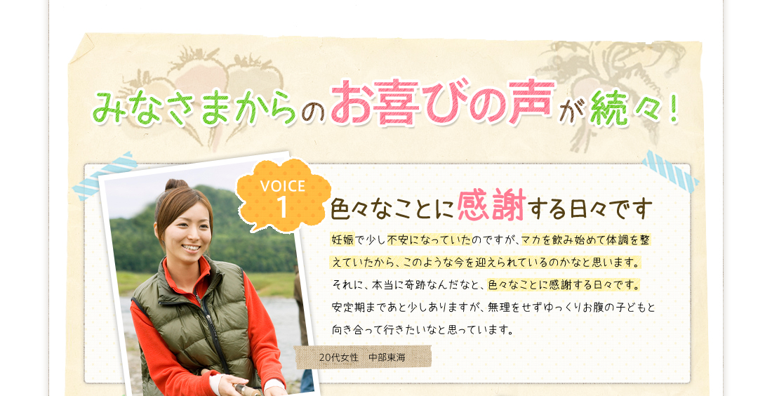 みなさまからのお喜びの声が続々！VOICE1色々なことに感謝する日々です妊娠で少し不安になっていたのですが、マカを飲み始めて体調を整えていたから、このような今を迎えられているのかなと思います。それに、本当に奇跡なんだなと、色々なことに感謝する日々です。安定期まであと少しありますが、無理をせずゆっくりお腹の子どもと向き合って行きたいなと思っています。20代女性　中部東海