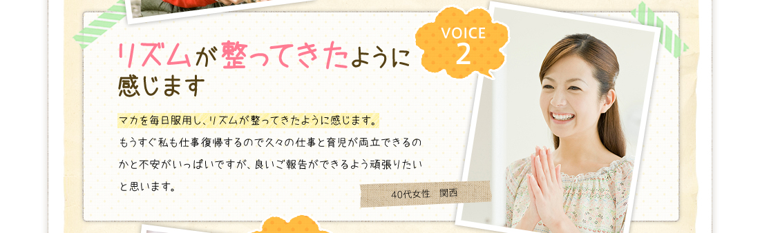 VOICE2リズムが整ってきたように感じますマカを毎日服用し、リズムが整ってきたように感じます。もうすぐ私も仕事復帰するので久々の仕事と育児が両立できるのかと不安がいっぱいですが、良いご報告ができるよう頑張りたいと思います。40代女性　関西