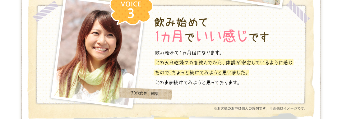 VOICE3飲み始めて1ヵ月でいい感じです飲み始めて1ヵ月程になります。この天日乾燥マカを飲んでから、体調が安定しているように感じたので、ちょっと続けてみようと思いました。このまま続けてみようと思っております。30代女性　関東※お客様のお声は個人の感想です。※画像はイメージです。